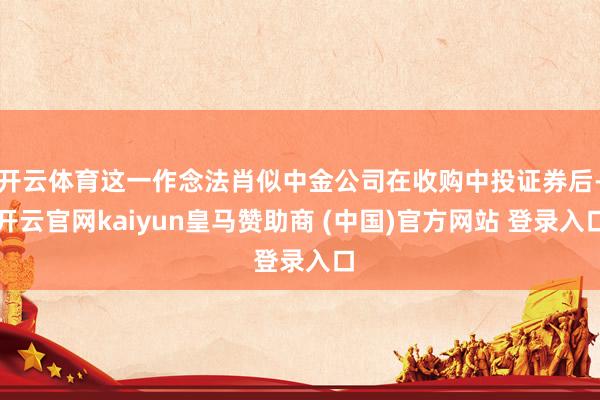 开云体育这一作念法肖似中金公司在收购中投证券后-开云官网kaiyun皇马赞助商 (中国)官方网站 登录入口