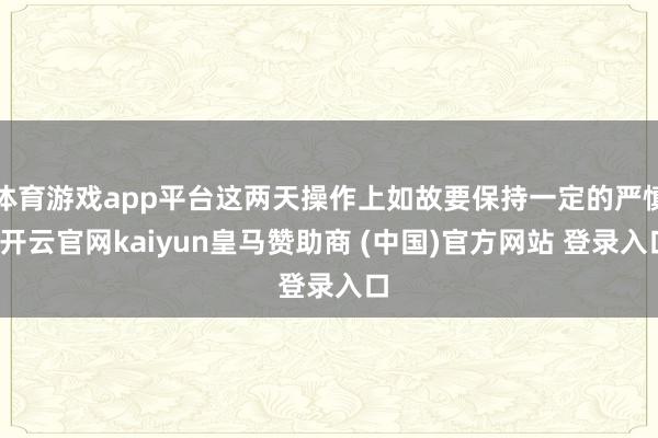 体育游戏app平台这两天操作上如故要保持一定的严慎-开云官网kaiyun皇马赞助商 (中国)官方网站 登录入口
