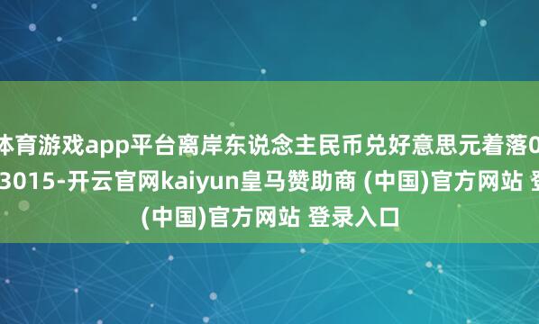 体育游戏app平台离岸东说念主民币兑好意思元着落0.5%至7.3015-开云官网kaiyun皇马赞助商 (中国)官方网站 登录入口
