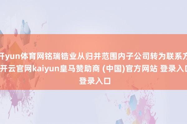 开yun体育网铭瑞锆业从归并范围内子公司转为联系方-开云官网kaiyun皇马赞助商 (中国)官方网站 登录入口