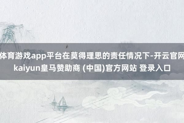 体育游戏app平台在莫得理思的责任情况下-开云官网kaiyun皇马赞助商 (中国)官方网站 登录入口