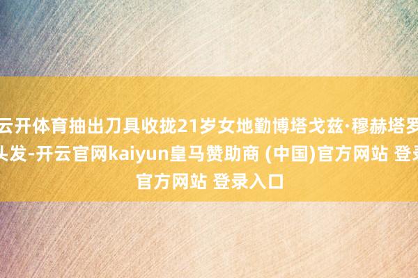 云开体育抽出刀具收拢21岁女地勤博塔戈兹·穆赫塔罗娃的头发-开云官网kaiyun皇马赞助商 (中国)官方网站 登录入口