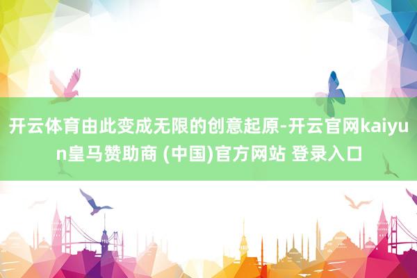 开云体育由此变成无限的创意起原-开云官网kaiyun皇马赞助商 (中国)官方网站 登录入口