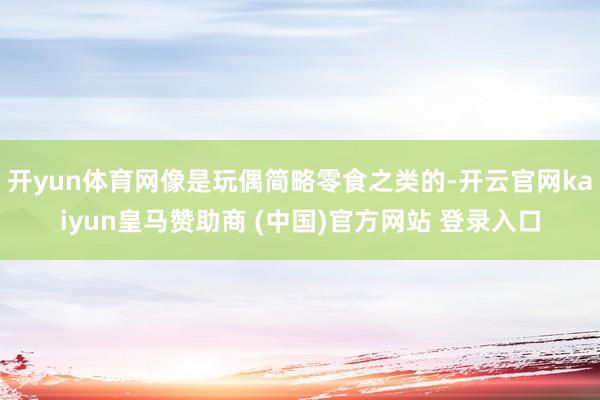 开yun体育网像是玩偶简略零食之类的-开云官网kaiyun皇马赞助商 (中国)官方网站 登录入口