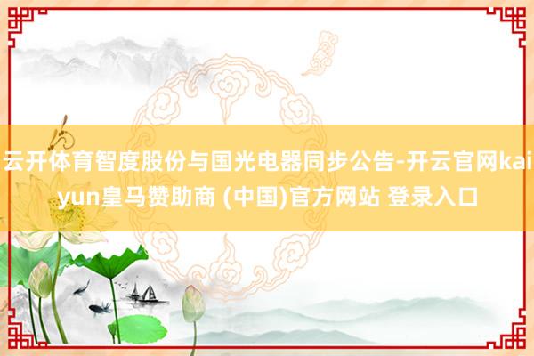 云开体育智度股份与国光电器同步公告-开云官网kaiyun皇马赞助商 (中国)官方网站 登录入口