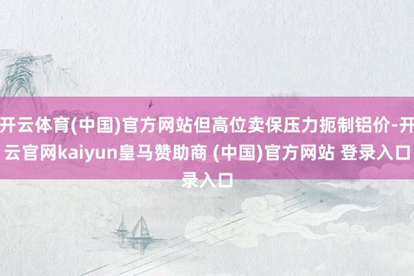 开云体育(中国)官方网站但高位卖保压力扼制铝价-开云官网kaiyun皇马赞助商 (中国)官方网站 登录入口