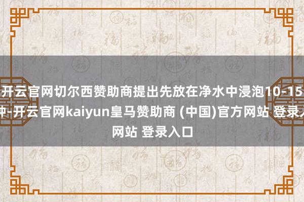 开云官网切尔西赞助商提出先放在净水中浸泡10-15分钟-开云官网kaiyun皇马赞助商 (中国)官方网站 登录入口