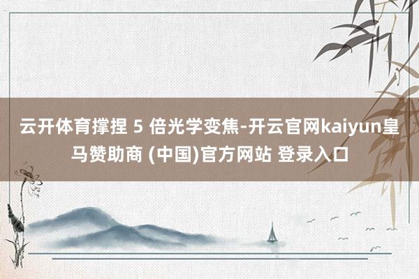 云开体育撑捏 5 倍光学变焦-开云官网kaiyun皇马赞助商 (中国)官方网站 登录入口