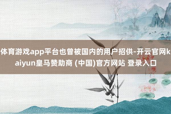体育游戏app平台也曾被国内的用户招供-开云官网kaiyun皇马赞助商 (中国)官方网站 登录入口