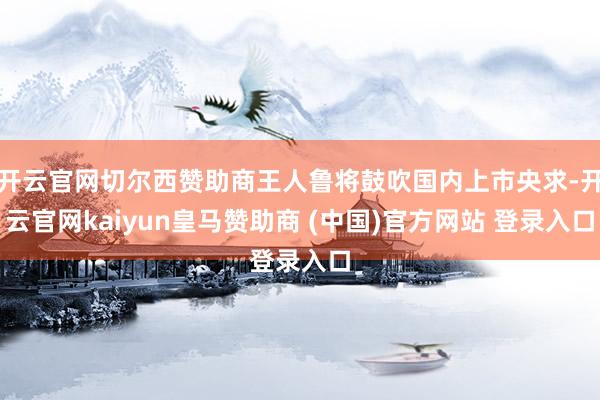 开云官网切尔西赞助商王人鲁将鼓吹国内上市央求-开云官网kaiyun皇马赞助商 (中国)官方网站 登录入口