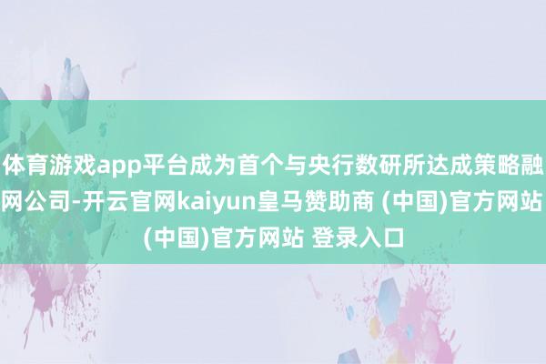 体育游戏app平台成为首个与央行数研所达成策略融合的互联网公司-开云官网kaiyun皇马赞助商 (中国)官方网站 登录入口