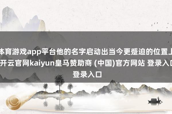 体育游戏app平台他的名字启动出当今更蹙迫的位置上-开云官网kaiyun皇马赞助商 (中国)官方网站 登录入口