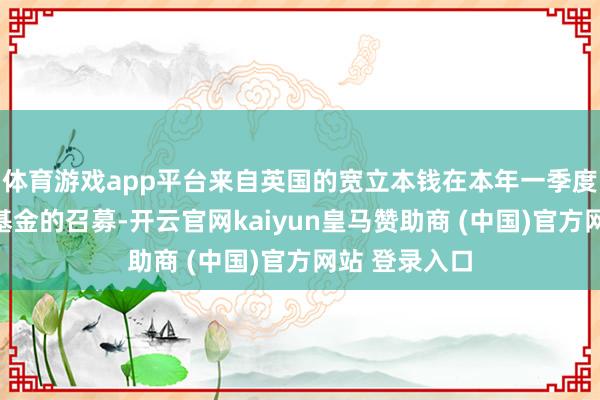 体育游戏app平台来自英国的宽立本钱在本年一季度完成了三只基金的召募-开云官网kaiyun皇马赞助商 (中国)官方网站 登录入口
