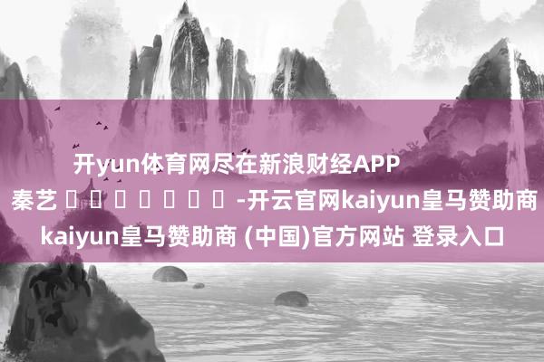 开yun体育网尽在新浪财经APP            						遭殃裁剪：秦艺 							-开云官网kaiyun皇马赞助商 (中国)官方网站 登录入口