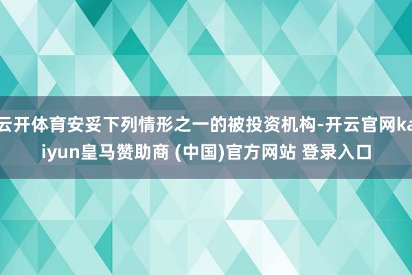云开体育安妥下列情形之一的被投资机构-开云官网kaiyun皇马赞助商 (中国)官方网站 登录入口