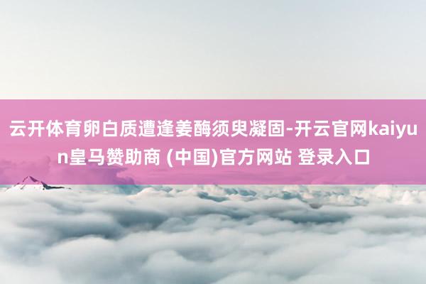 云开体育卵白质遭逢姜酶须臾凝固-开云官网kaiyun皇马赞助商 (中国)官方网站 登录入口