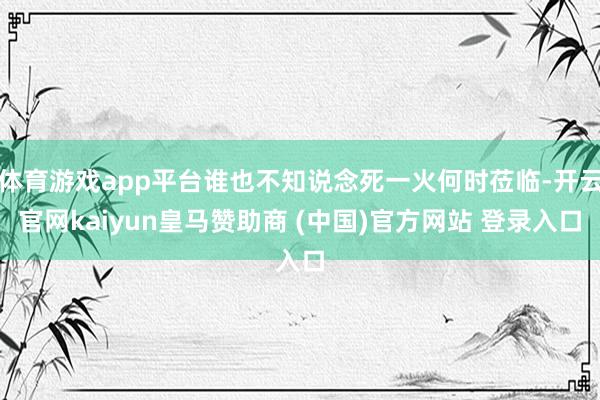 体育游戏app平台谁也不知说念死一火何时莅临-开云官网kaiyun皇马赞助商 (中国)官方网站 登录入口