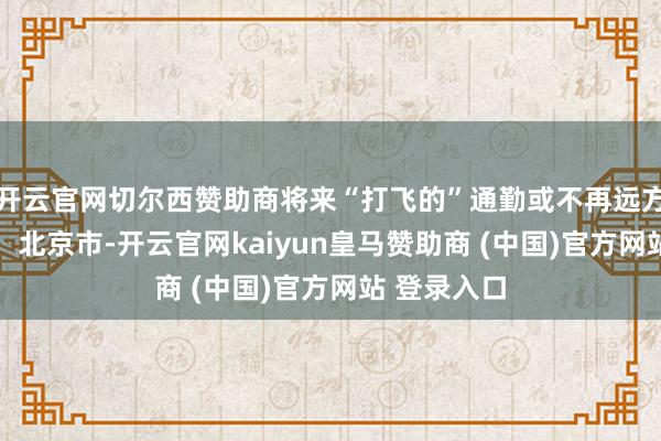 开云官网切尔西赞助商将来“打飞的”通勤或不再远方！ 发布于：北京市-开云官网kaiyun皇马赞助商 (中国)官方网站 登录入口