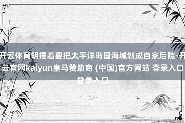 开云体育明摆着要把太平洋岛国海域划成自家后院-开云官网kaiyun皇马赞助商 (中国)官方网站 登录入口