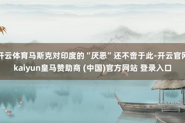 开云体育马斯克对印度的“厌恶”还不啻于此-开云官网kaiyun皇马赞助商 (中国)官方网站 登录入口