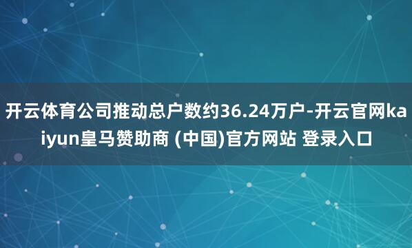 开云体育公司推动总户数约36.24万户-开云官网kaiyun皇马赞助商 (中国)官方网站 登录入口