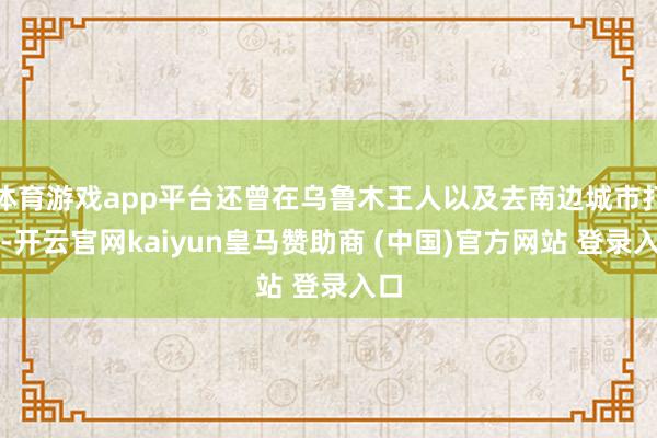 体育游戏app平台还曾在乌鲁木王人以及去南边城市打工-开云官网kaiyun皇马赞助商 (中国)官方网站 登录入口
