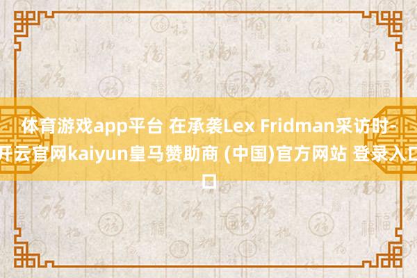体育游戏app平台 在承袭Lex Fridman采访时-开云官网kaiyun皇马赞助商 (中国)官方网站 登录入口