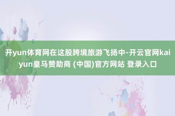 开yun体育网在这股跨境旅游飞扬中-开云官网kaiyun皇马赞助商 (中国)官方网站 登录入口