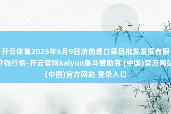 开云体育2025年5月9日济南堤口果品批发发展有限包袱公司价钱行情-开云官网kaiyun皇马赞助商 (中国)官方网站 登录入口