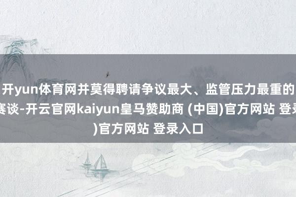 开yun体育网并莫得聘请争议最大、监管压力最重的射频赛谈-开云官网kaiyun皇马赞助商 (中国)官方网站 登录入口