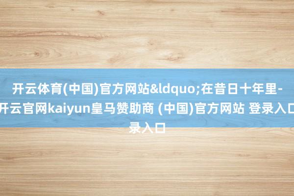 开云体育(中国)官方网站&ldquo;在昔日十年里-开云官网kaiyun皇马赞助商 (中国)官方网站 登录入口