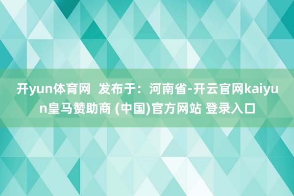 开yun体育网  发布于：河南省-开云官网kaiyun皇马赞助商 (中国)官方网站 登录入口