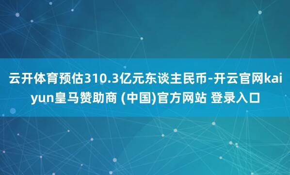 云开体育预估310.3亿元东谈主民币-开云官网kaiyun皇马赞助商 (中国)官方网站 登录入口