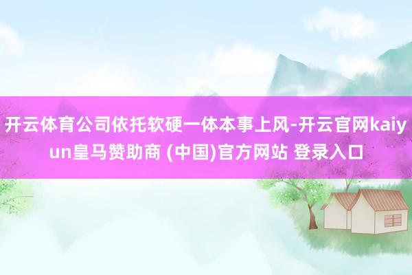 开云体育公司依托软硬一体本事上风-开云官网kaiyun皇马赞助商 (中国)官方网站 登录入口