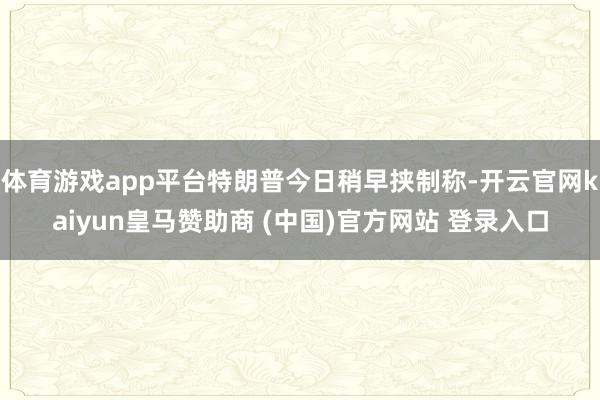 体育游戏app平台特朗普今日稍早挟制称-开云官网kaiyun皇马赞助商 (中国)官方网站 登录入口