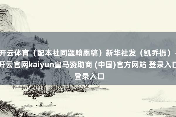 开云体育（配本社同题翰墨稿）新华社发（凯乔摄）-开云官网kaiyun皇马赞助商 (中国)官方网站 登录入口