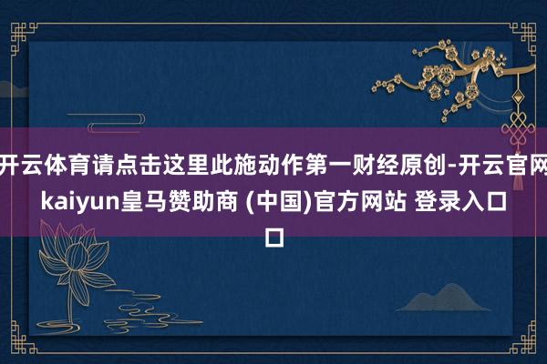 开云体育请点击这里此施动作第一财经原创-开云官网kaiyun皇马赞助商 (中国)官方网站 登录入口