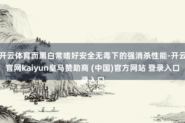 开云体育而黑白常嗜好安全无毒下的强消杀性能-开云官网kaiyun皇马赞助商 (中国)官方网站 登录入口