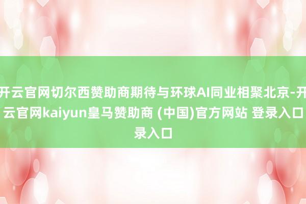 开云官网切尔西赞助商期待与环球AI同业相聚北京-开云官网kaiyun皇马赞助商 (中国)官方网站 登录入口