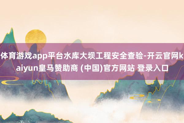 体育游戏app平台水库大坝工程安全查验-开云官网kaiyun皇马赞助商 (中国)官方网站 登录入口