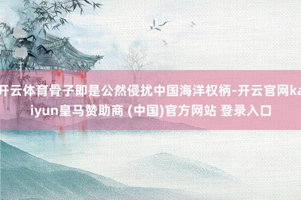 开云体育骨子即是公然侵扰中国海洋权柄-开云官网kaiyun皇马赞助商 (中国)官方网站 登录入口