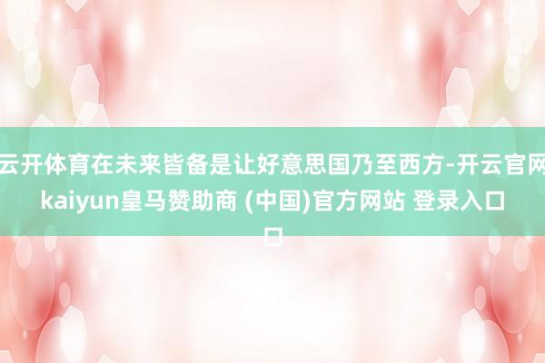 云开体育在未来皆备是让好意思国乃至西方-开云官网kaiyun皇马赞助商 (中国)官方网站 登录入口
