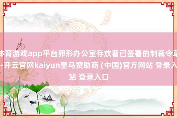 体育游戏app平台卵形办公室存放着已签署的制裁令草案-开云官网kaiyun皇马赞助商 (中国)官方网站 登录入口