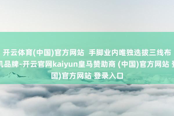 开云体育(中国)官方网站  手脚业内唯独选拔三线布局的整机品牌-开云官网kaiyun皇马赞助商 (中国)官方网站 登录入口