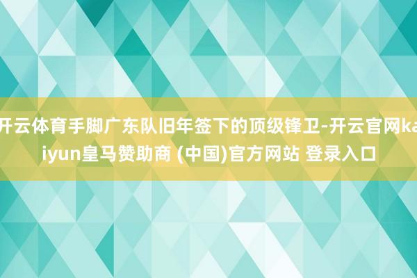 开云体育手脚广东队旧年签下的顶级锋卫-开云官网kaiyun皇马赞助商 (中国)官方网站 登录入口