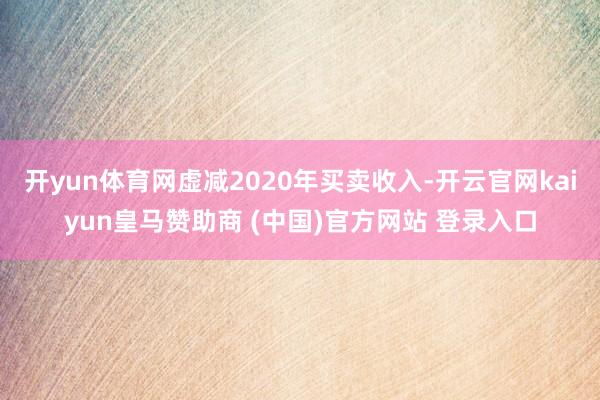 开yun体育网虚减2020年买卖收入-开云官网kaiyun皇马赞助商 (中国)官方网站 登录入口
